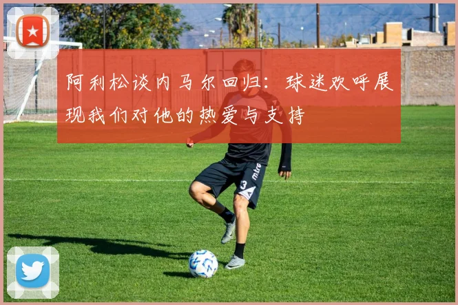 阿利松谈内马尔回归：球迷欢呼展现我们对他的热爱与支持