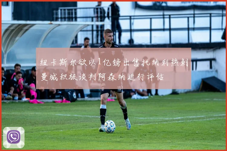 纽卡斯尔欲以1亿镑出售托纳利热刺曼城积极谈判阿森纳进行评估