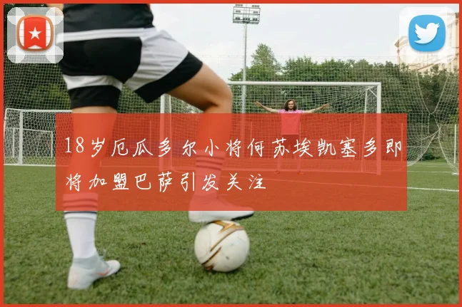 18岁厄瓜多尔小将何苏埃凯塞多即将加盟巴萨引发关注