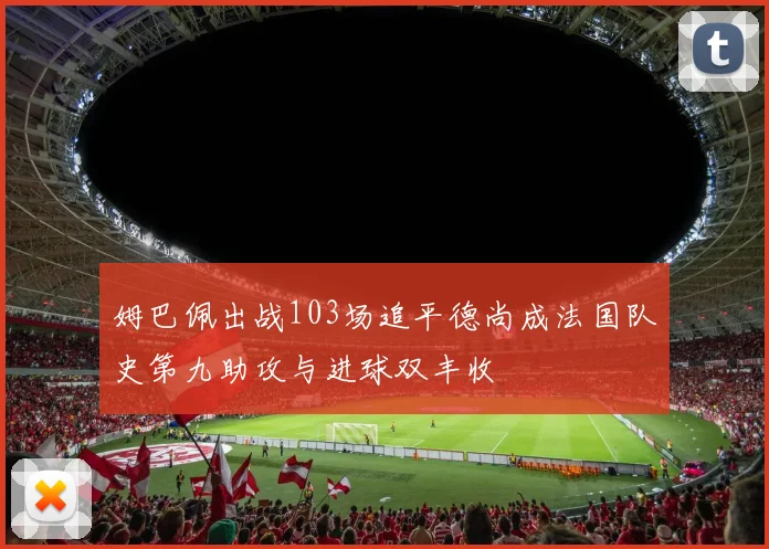 姆巴佩出战103场追平德尚成法国队史第九助攻与进球双丰收