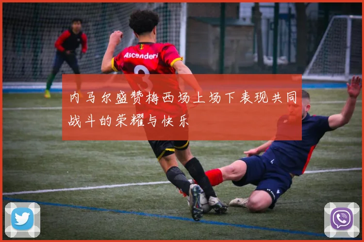内马尔盛赞梅西场上场下表现共同战斗的荣耀与快乐