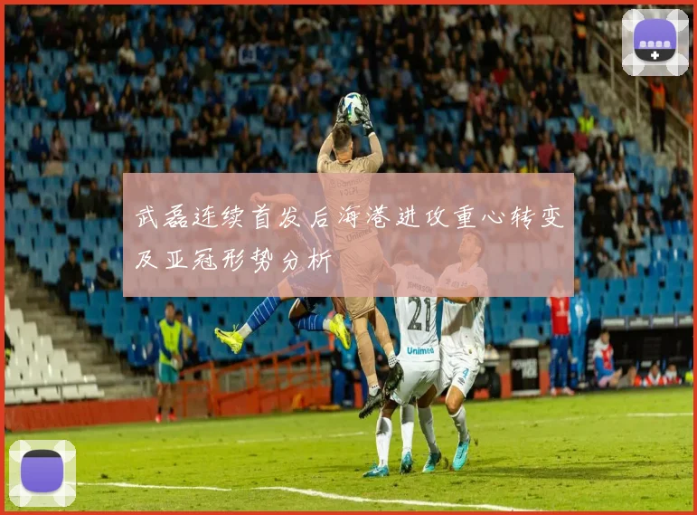 武磊连续首发后海港进攻重心转变及亚冠形势分析