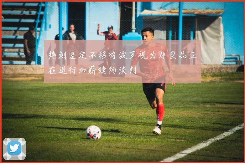 热刺坚定不移将波罗视为非卖品正在进行加薪续约谈判