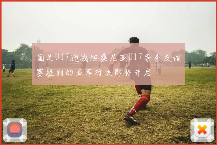 国足U17迎战坦桑尼亚U17争夺友谊赛胜利的亚军对决即将开启