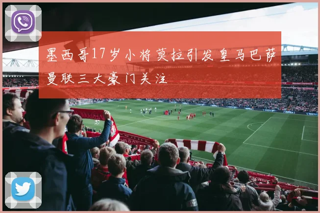 墨西哥17岁小将莫拉引发皇马巴萨曼联三大豪门关注