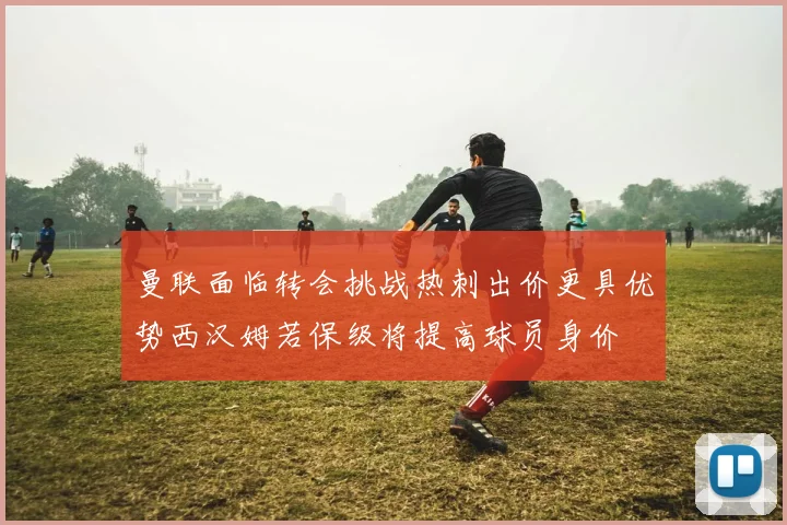 曼联面临转会挑战热刺出价更具优势西汉姆若保级将提高球员身价