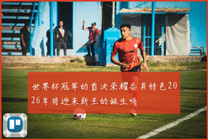 世界杯冠军的首次荣耀各具特色2026年将迎来新王的诞生吗