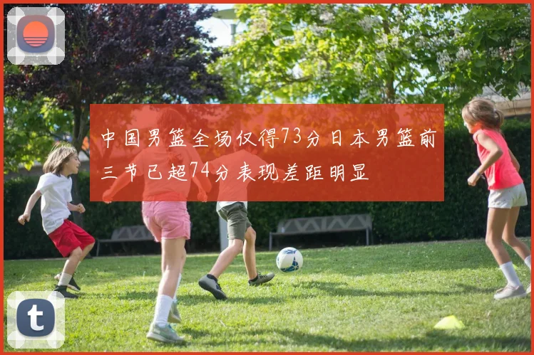 中国男篮全场仅得73分日本男篮前三节已超74分表现差距明显