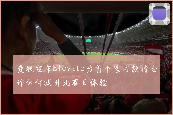 曼联宣布Elevate为首个官方款待合作伙伴提升比赛日体验